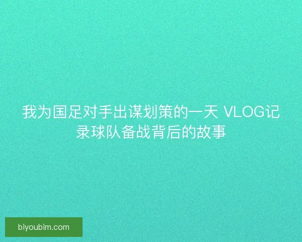 我为国足对手出谋划策的一天 VLOG记录球队备战背后的故事