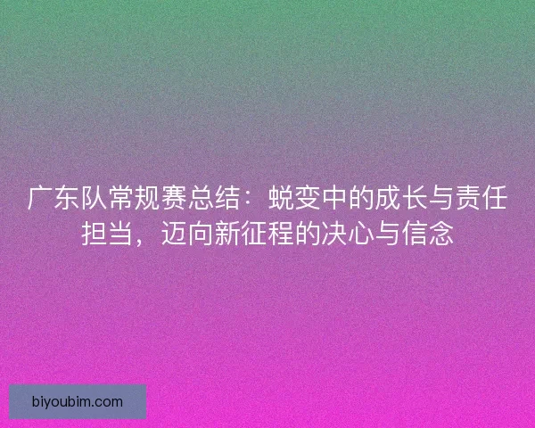 广东队常规赛总结：蜕变中的成长与责任担当，迈向新征程的决心与信念