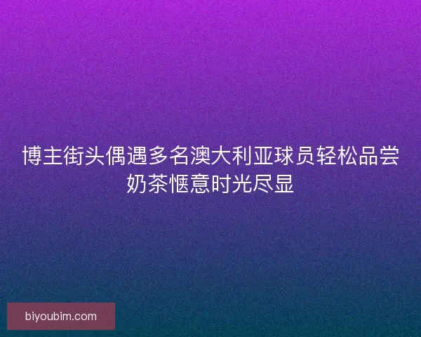 博主街头偶遇多名澳大利亚球员轻松品尝奶茶惬意时光尽显