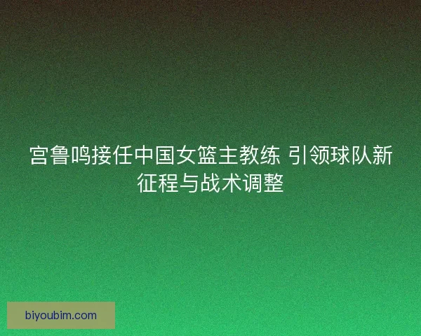 宫鲁鸣接任中国女篮主教练 引领球队新征程与战术调整