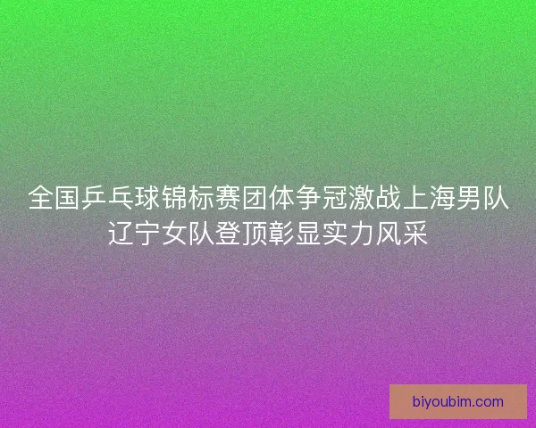 全国乒乓球锦标赛团体争冠激战上海男队辽宁女队登顶彰显实力风采