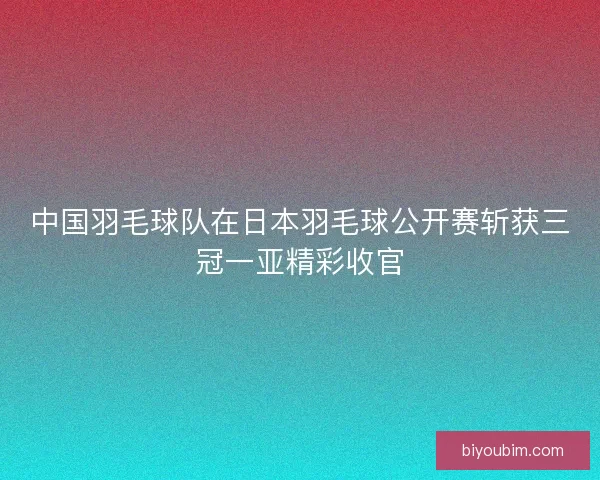 中国羽毛球队在日本羽毛球公开赛斩获三冠一亚精彩收官
