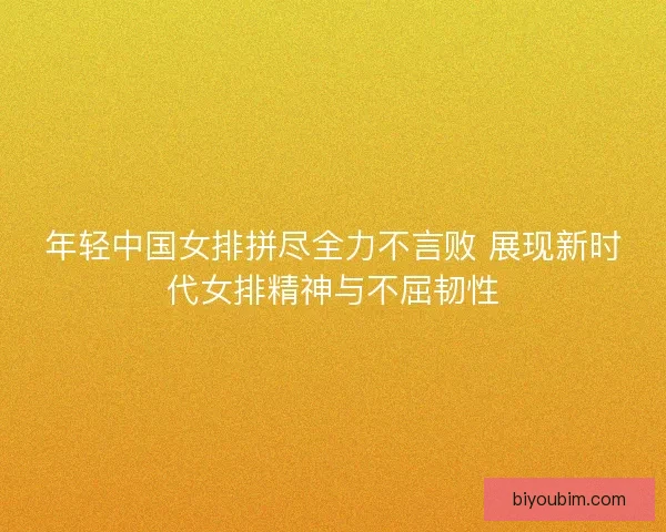 年轻中国女排拼尽全力不言败 展现新时代女排精神与不屈韧性