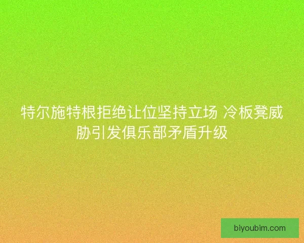 特尔施特根拒绝让位坚持立场 冷板凳威胁引发俱乐部矛盾升级